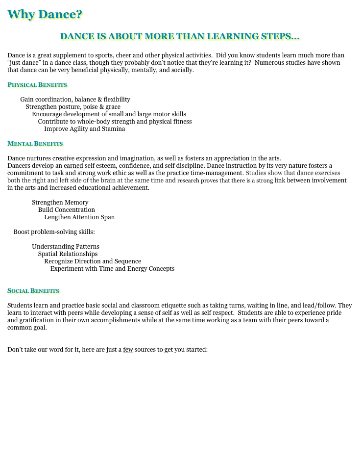 Why Dance?

DANCE IS ABOUT MORE THAN LEARNING STEPS...

Dance is a great supplement to sports, cheer and other physical activities.  Did you know students learn much more than “just dance” in a dance class, though they probably don’t notice that they’re learning it?  Numerous studies have shown that dance can be very beneficial physically, mentally, and socially.  

Physical Benefits

        Gain coordination, balance & flexibility
            Strengthen posture, poise & grace
                Encourage development of small and large motor skills
                    Contribute to whole-body strength and physical fitness
                        Improve Agility and Stamina

Mental Benefits

Dance nurtures creative expression and imagination, as well as fosters an appreciation in the arts.
Dancers develop an earned self esteem, confidence, and self discipline. Dance instruction by its very nature fosters a commitment to task and strong work ethic as well as the practice time-management. Studies show that dance exercises both the right and left side of the brain at the same time and research proves that there is a strong link between involvement in the arts and increased educational achievement. 

                Strengthen Memory
                    Build Concentration
                        Lengthen Attention Span

    Boost problem-solving skills:

                Understanding Patterns
                    Spatial Relationships 
                        Recognize Direction and Sequence    
                            Experiment with Time and Energy Concepts


Social Benefits

Students learn and practice basic social and classroom etiquette such as taking turns, waiting in line, and lead/follow. They learn to interact with peers while developing a sense of self as well as self respect.  Students are able to experience pride and gratification in their own accomplishments while at the same time working as a team with their peers toward a common goal.  


Don’t take our word for it, here are just a few sources to get you started:

http://www.ama-assn.org/amednews/2008/11/17/hlsa1117.htm

http://www.laban.org/images/443.pdf?id=1174667499

http://www.aera.net/uploadedFiles/Publications/Journals/Educational_Researcher/3708/a%20Nonverbal%20Language.pdf

http://ki.se/ki/jsp/polopoly.jsp?d=130&a=54768&l=en&newsdep=130

http://www.suite101.com/content/benefits-of-dance-a265536

http://www.nasaa-arts.org/Research/Key-Topics/Arts-Education/critical-evidence.pdf
