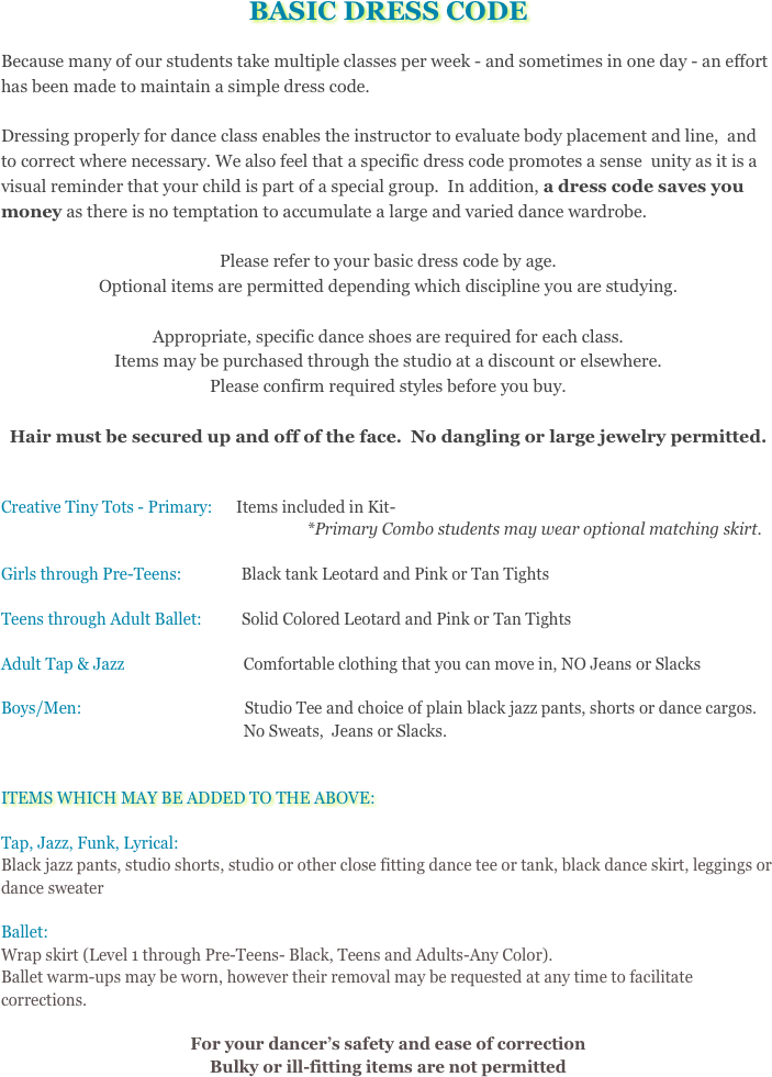 BASIC DRESS CODE
Because many of our students take multiple classes per week - and sometimes in one day - an effort has been made to maintain a simple dress code.  Dressing properly for dance class enables the instructor to evaluate body placement and line,  and to correct where necessary. We also feel that a specific dress code promotes a sense  unity as it is a visual reminder that your child is part of a special group.  In addition, a dress code saves you money as there is no temptation to accumulate a large and varied dance wardrobe.  Please refer to your basic dress code by age.  Optional items are permitted depending which discipline you are studying.  
Appropriate, specific dance shoes are required for each class. Items may be purchased through the studio at a discount or elsewhere.  Please confirm required styles before you buy.Hair must be secured up and off of the face.  No dangling or large jewelry permitted.
Creative Tiny Tots - Primary:      Items included in Kit-                                                                             *Primary Combo students may wear optional matching skirt.Girls through Pre-Teens:               Black tank Leotard and Pink or Tan TightsTeens through Adult Ballet:          Solid Colored Leotard and Pink or Tan TightsAdult Tap & Jazz                              Comfortable clothing that you can move in, NO Jeans or SlacksBoys/Men:                                         Studio Tee and choice of plain black jazz pants, shorts or dance cargos.                                                               No Sweats,  Jeans or Slacks.ITEMS WHICH MAY BE ADDED TO THE ABOVE:Tap, Jazz, Funk, Lyrical:  Black jazz pants, studio shorts, studio or other close fitting dance tee or tank, black dance skirt, leggings or dance sweater Ballet:Wrap skirt (Level 1 through Pre-Teens- Black, Teens and Adults-Any Color).  Ballet warm-ups may be worn, however their removal may be requested at any time to facilitate corrections.

For your dancer&rsquo;s safety and ease of correction Bulky or ill-fitting items are not permitted