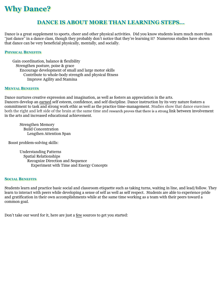 Why Dance?

DANCE IS ABOUT MORE THAN LEARNING STEPS...

Dance is a great supplement to sports, cheer and other physical activities.  Did you know students learn much more than “just dance” in a dance class, though they probably don’t notice that they’re learning it?  Numerous studies have shown that dance can be very beneficial physically, mentally, and socially.  

Physical Benefits

        Gain coordination, balance & flexibility
            Strengthen posture, poise & grace
                Encourage development of small and large motor skills
                    Contribute to whole-body strength and physical fitness
                        Improve Agility and Stamina

Mental Benefits

Dance nurtures creative expression and imagination, as well as fosters an appreciation in the arts.
Dancers develop an earned self esteem, confidence, and self discipline. Dance instruction by its very nature fosters a commitment to task and strong work ethic as well as the practice time-management. Studies show that dance exercises both the right and left side of the brain at the same time and research proves that there is a strong link between involvement in the arts and increased educational achievement. 

                Strengthen Memory
                    Build Concentration
                        Lengthen Attention Span

    Boost problem-solving skills:

                Understanding Patterns
                    Spatial Relationships 
                        Recognize Direction and Sequence    
                            Experiment with Time and Energy Concepts


Social Benefits

Students learn and practice basic social and classroom etiquette such as taking turns, waiting in line, and lead/follow. They learn to interact with peers while developing a sense of self as well as self respect.  Students are able to experience pride and gratification in their own accomplishments while at the same time working as a team with their peers toward a common goal.  


Don’t take our word for it, here are just a few sources to get you started:

http://www.ama-assn.org/amednews/2008/11/17/hlsa1117.htm

http://www.laban.org/images/443.pdf?id=1174667499

http://www.aera.net/uploadedFiles/Publications/Journals/Educational_Researcher/3708/a%20Nonverbal%20Language.pdf

http://ki.se/ki/jsp/polopoly.jsp?d=130&a=54768&l=en&newsdep=130

http://www.suite101.com/content/benefits-of-dance-a265536

http://www.nasaa-arts.org/Research/Key-Topics/Arts-Education/critical-evidence.pdf
