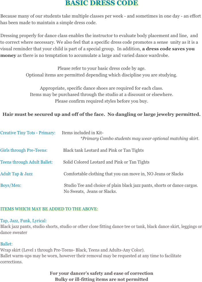 BASIC DRESS CODE
Because many of our students take multiple classes per week - and sometimes in one day - an effort has been made to maintain a simple dress code.  Dressing properly for dance class enables the instructor to evaluate body placement and line,  and to correct where necessary. We also feel that a specific dress code promotes a sense  unity as it is a visual reminder that your child is part of a special group.  In addition, a dress code saves you money as there is no temptation to accumulate a large and varied dance wardrobe.  Please refer to your basic dress code by age.  Optional items are permitted depending which discipline you are studying.  
Appropriate, specific dance shoes are required for each class. Items may be purchased through the studio at a discount or elsewhere.  Please confirm required styles before you buy.Hair must be secured up and off of the face.  No dangling or large jewelry permitted.
Creative Tiny Tots - Primary:      Items included in Kit-                                                                             *Primary Combo students may wear optional matching skirt.Girls through Pre-Teens:               Black tank Leotard and Pink or Tan TightsTeens through Adult Ballet:          Solid Colored Leotard and Pink or Tan TightsAdult Tap & Jazz                              Comfortable clothing that you can move in, NO Jeans or SlacksBoys/Men:                                         Studio Tee and choice of plain black jazz pants, shorts or dance cargos.                                                               No Sweats,  Jeans or Slacks.ITEMS WHICH MAY BE ADDED TO THE ABOVE:Tap, Jazz, Funk, Lyrical:  Black jazz pants, studio shorts, studio or other close fitting dance tee or tank, black dance         skirt, leggings or dance sweater Ballet:Wrap skirt (Level 1 through Pre-Teens- Black, Teens and Adults-Any Color).  Ballet warm-ups may be worn, however their removal may be requested at any time to facilitate corrections.

For your dancer’s safety and ease of correction Bulky or ill-fitting items are not permitted