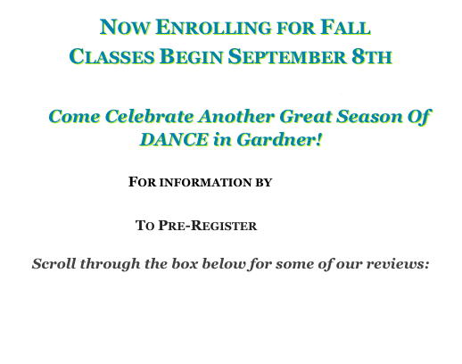   Now Enrolling for Fall
Classes Begin September 8th
Fall 2014 Schedule 
    Come Celebrate Another Great Season Of 
DANCE in Gardner!

For information by EMAIL

To Pre-Register ONLINE
 
Scroll through the box below for some of our reviews: